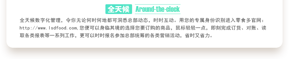 行業(yè)內(nèi)特有的全天候數(shù)字化管理，令你無(wú)論何時(shí)何地都可洞悉總部動(dòng)態(tài)，時(shí)時(shí)互動(dòng)。用您的專屬身份識(shí)別進(jìn)入零食多官網(wǎng)：http://m.juyuanbang.cn,您便可以身臨其境的選擇您要訂購(gòu)的商品，鼠標(biāo)輕輕一點(diǎn)，即刻完成訂貨、對(duì)賬、讀取各類報(bào)表等一系列工作，更可以時(shí)時(shí)報(bào)名參加總部統(tǒng)籌的各類營(yíng)銷活動(dòng)，省時(shí)又省力。